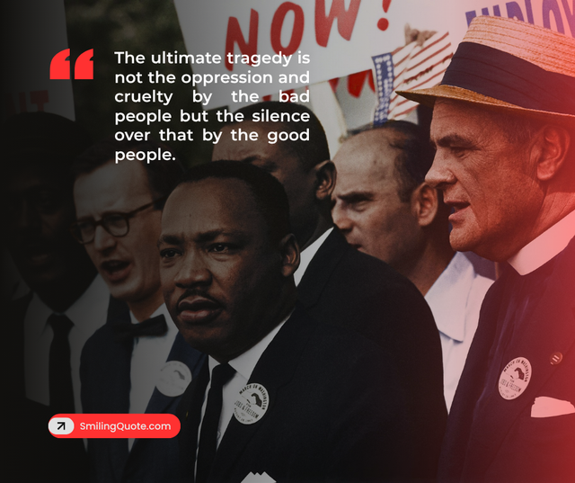 The ultimate tragedy is not the oppression and cruelity by the bad people but the silence over that by the good people.